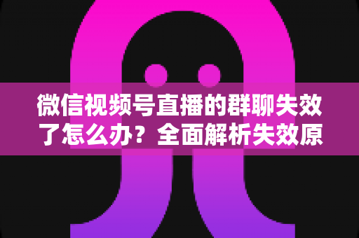 微信视频号直播的群聊失效了怎么办？全面解析失效原因与实用解决指南
