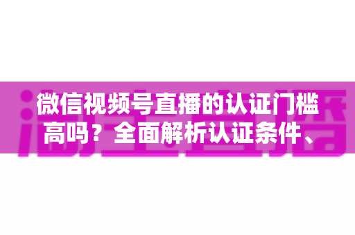 微信视频号直播的认证门槛高吗？全面解析认证条件、流程与实操建议，助你快速开播不踩坑