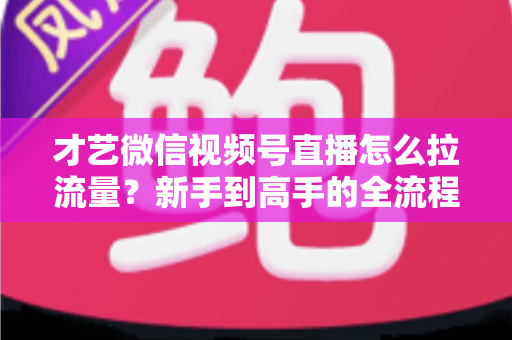 才艺微信视频号直播怎么拉流量？新手到高手的全流程引流实战指南