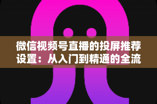 微信视频号直播的投屏推荐设置：从入门到精通的全流程操作指南