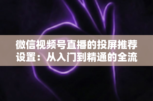 微信视频号直播的投屏推荐设置：从入门到精通的全流程操作指南