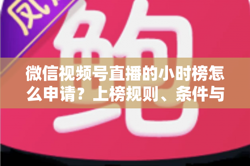 微信视频号直播的小时榜怎么申请？上榜规则、条件与实战技巧全解析
