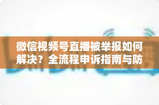 微信视频号直播被举报如何解决？全流程申诉指南与防举报实用技巧一次讲清