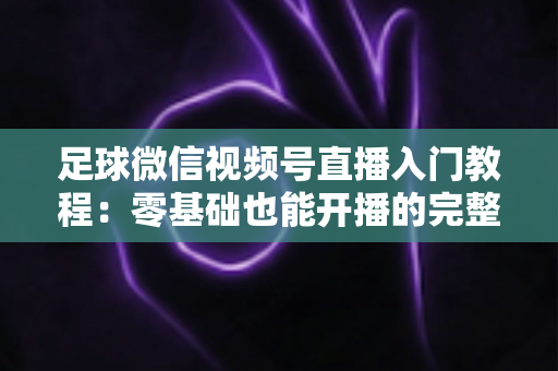 足球微信视频号直播入门教程：零基础也能开播的完整实战指南