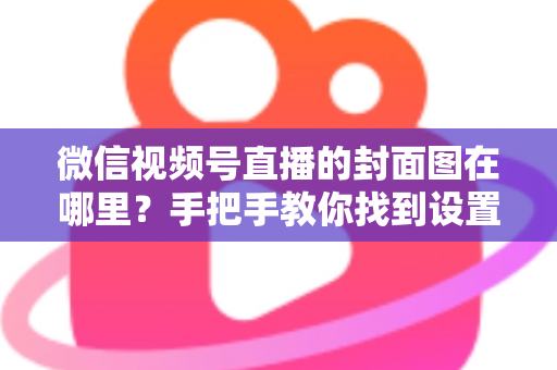 微信视频号直播的封面图在哪里?手把手教你找到设置入口并打造高点击率封面 微信视频号直播的封面图在哪里?手把手教你找到设置入口并打造高点击率封面
