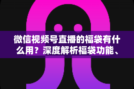微信视频号直播的福袋有什么用?深度解析福袋功能、玩法与运营价值全指南 微信视频号直播的福袋有什么用?深度解析福袋功能、玩法与运营价值全指南