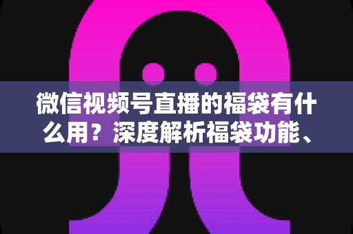 微信视频号直播的福袋有什么用?深度解析福袋功能、玩法与运营价值全指南 微信视频号直播的福袋有什么用?深度解析福袋功能、玩法与运营价值全指南