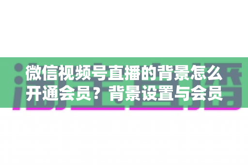微信视频号直播的背景怎么开通会员?背景设置与会员开通全流程详解 微信视频号直播的背景怎么开通会员?背景设置与会员开通全流程详解
