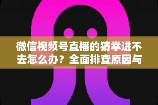 微信视频号直播的猜拳进不去怎么办？全面排查原因与高效解决方案大公开