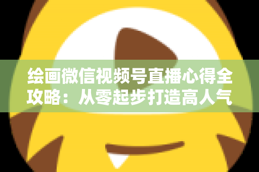 绘画微信视频号直播心得全攻略:从零起步打造高人气艺术直播间的实战经验分享 绘画微信视频号直播心得全攻略:从零起步打造高人气艺术直播间的实战经验分享