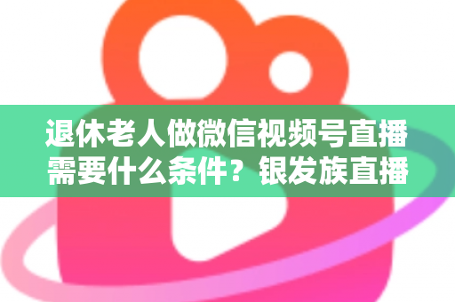 退休老人做微信视频号直播需要什么条件?银发族直播入门全攻略:条件、流程与实用技巧一文讲透 退休老人做微信视频号直播需要什么条件?银发族直播入门全攻略:条件、流程与实用技巧一文讲透
