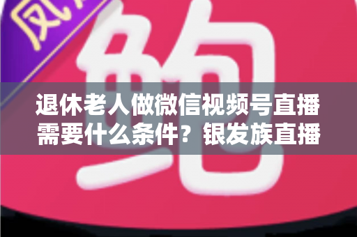 退休老人做微信视频号直播需要什么条件?银发族直播入门全攻略:条件、流程与实用技巧一文讲透 退休老人做微信视频号直播需要什么条件?银发族直播入门全攻略:条件、流程与实用技巧一文讲透