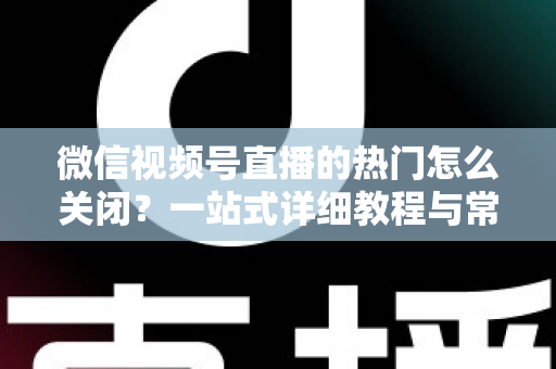 微信视频号直播的热门怎么关闭?一站式详细教程与常见问题全解析 微信视频号直播的热门怎么关闭?一站式详细教程与常见问题全解析