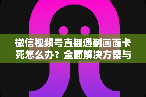 微信视频号直播遇到画面卡死怎么办？全面解决方案与实用预防指南