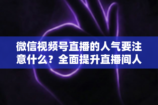 微信视频号直播的人气要注意什么？全面提升直播间人气的关键要点与实用指南
