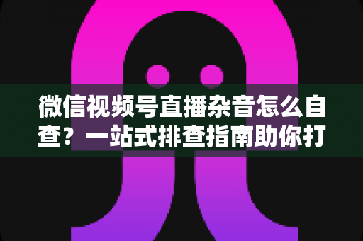 微信视频号直播杂音怎么自查?一站式排查指南助你打造高清纯净直播间 微信视频号直播杂音怎么自查?一站式排查指南助你打造高清纯净直播间