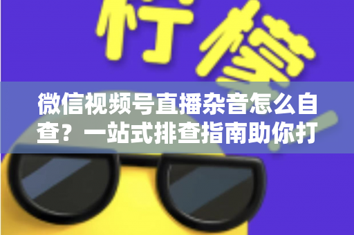 微信视频号直播杂音怎么自查？一站式排查指南助你打造高清纯净直播间