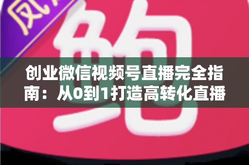 创业微信视频号直播完全指南：从0到1打造高转化直播间的实战秘籍