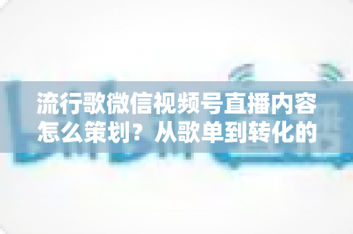 流行歌微信视频号直播内容怎么策划？从歌单到转化的全流程实战指南