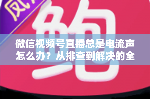 微信视频号直播总是电流声怎么办?从排查到解决的全流程实用指南 微信视频号直播总是电流声怎么办?从排查到解决的全流程实用指南
