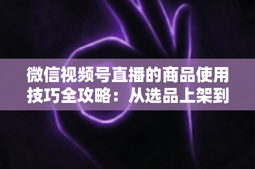 微信视频号直播的商品使用技巧全攻略：从选品上架到展示转化，一篇文章带你掌握带货核心方法