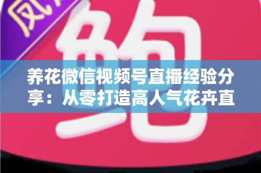 养花微信视频号直播经验分享:从零打造高人气花卉直播间的实战攻略 养花微信视频号直播经验分享:从零打造高人气花卉直播间的实战攻略