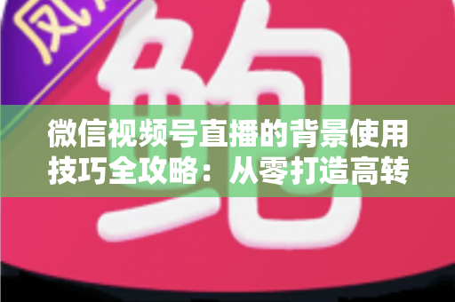 微信视频号直播的背景使用技巧全攻略：从零打造高转化专业直播间