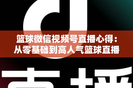 篮球微信视频号直播心得：从零基础到高人气篮球直播间的实战经验全解析