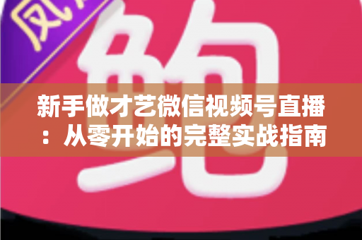 新手做才艺微信视频号直播:从零开始的完整实战指南 新手做才艺微信视频号直播:从零开始的完整实战指南
