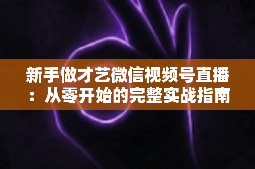 新手做才艺微信视频号直播:从零开始的完整实战指南 新手做才艺微信视频号直播:从零开始的完整实战指南