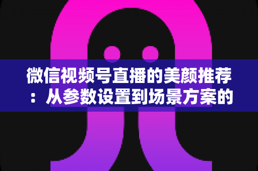 微信视频号直播的美颜推荐:从参数设置到场景方案的实用指南,助你轻松打造自然精致的直播画面 微信视频号直播的美颜推荐:从参数设置到场景方案的实用指南,助你轻松打造自然精致的直播画面