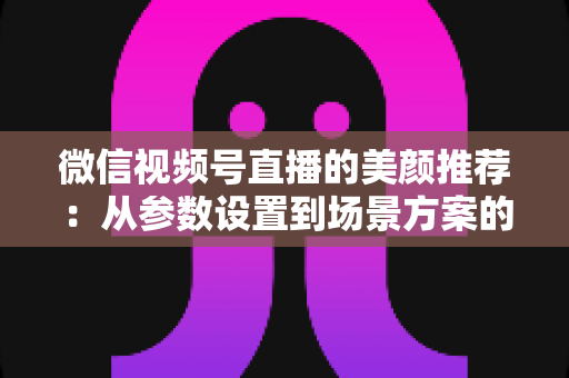 微信视频号直播的美颜推荐：从参数设置到场景方案的实用指南，助你轻松打造自然精致的直播画面