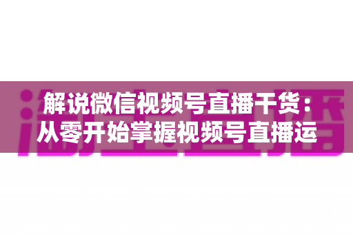 解说微信视频号直播干货：从零开始掌握视频号直播运营技巧与实战指南