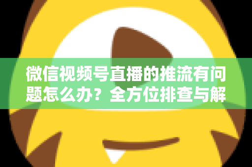 微信视频号直播的推流有问题怎么办？全方位排查与解决方案指南