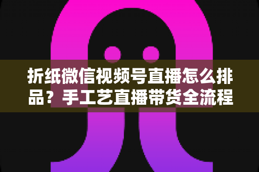 折纸微信视频号直播怎么排品?手工艺直播带货全流程排品攻略与实战指南 折纸微信视频号直播怎么排品?手工艺直播带货全流程排品攻略与实战指南