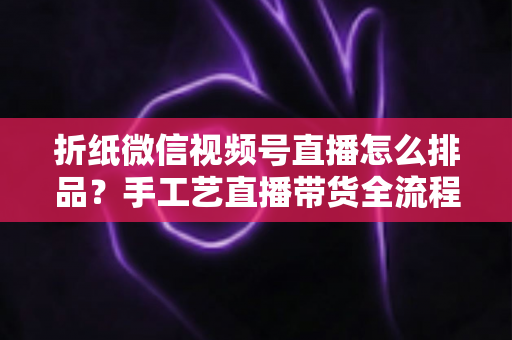 折纸微信视频号直播怎么排品?手工艺直播带货全流程排品攻略与实战指南 折纸微信视频号直播怎么排品?手工艺直播带货全流程排品攻略与实战指南