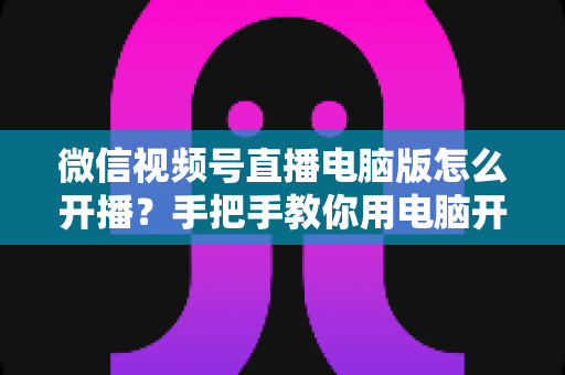微信视频号直播电脑版怎么开播?手把手教你用电脑开启视频号直播全流程 微信视频号直播电脑版怎么开播?手把手教你用电脑开启视频号直播全流程