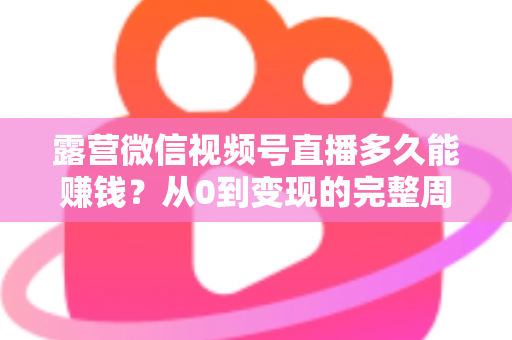 露营微信视频号直播多久能赚钱？从0到变现的完整周期解析与实操建议