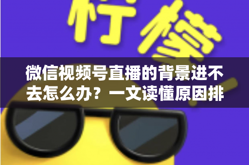 微信视频号直播的背景进不去怎么办?一文读懂原因排查与实用解决技巧 微信视频号直播的背景进不去怎么办?一文读懂原因排查与实用解决技巧