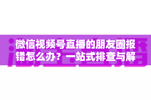 微信视频号直播的朋友圈报错怎么办?一站式排查与解决全攻略 微信视频号直播的朋友圈报错怎么办?一站式排查与解决全攻略