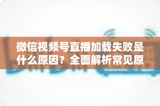 微信视频号直播加载失败是什么原因？全面解析常见原因与实用解决方案