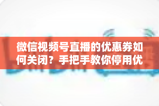 微信视频号直播的优惠券如何关闭？手把手教你停用优惠券的完整步骤与避坑指南