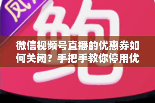 微信视频号直播的优惠券如何关闭？手把手教你停用优惠券的完整步骤与避坑指南