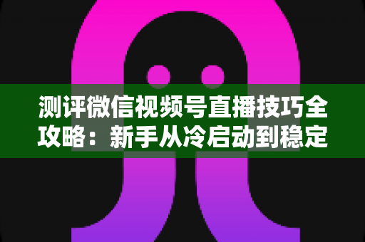 测评微信视频号直播技巧全攻略：新手从冷启动到稳定变现的实战指南