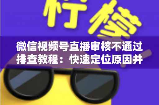 微信视频号直播审核不通过排查教程：快速定位原因并顺利开播的实用指南