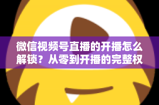 微信视频号直播的开播怎么解锁?从零到开播的完整权限解锁指南 微信视频号直播的开播怎么解锁?从零到开播的完整权限解锁指南