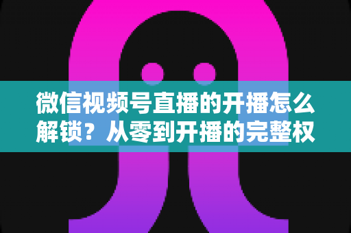 微信视频号直播的开播怎么解锁?从零到开播的完整权限解锁指南 微信视频号直播的开播怎么解锁?从零到开播的完整权限解锁指南