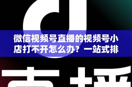 微信视频号直播的视频号小店打不开怎么办?一站式排查与解决方案全指南 微信视频号直播的视频号小店打不开怎么办?一站式排查与解决方案全指南
