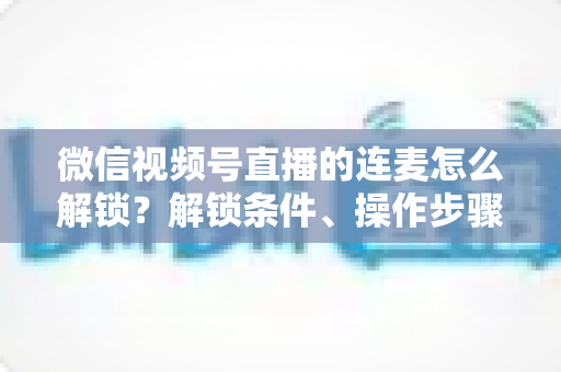 微信视频号直播的连麦怎么解锁?解锁条件、操作步骤与常见问题全解析 微信视频号直播的连麦怎么解锁?解锁条件、操作步骤与常见问题全解析