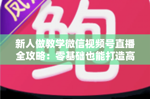 新人做教学微信视频号直播全攻略：零基础也能打造高人气知识课堂